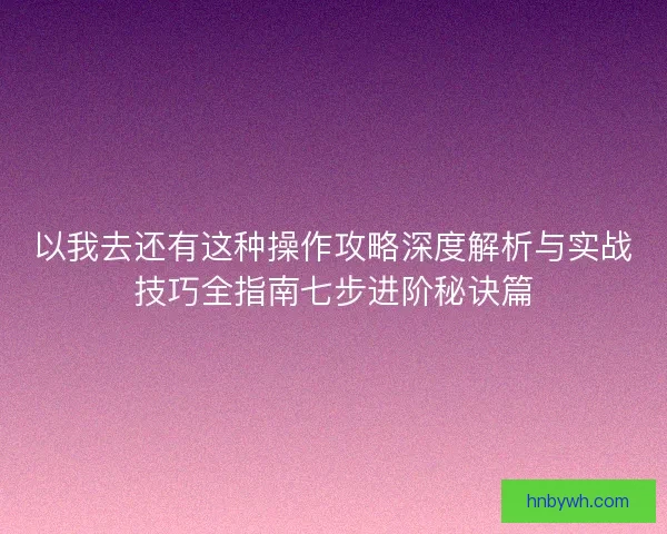 以我去还有这种操作攻略深度解析与实战技巧全指南七步进阶秘诀篇