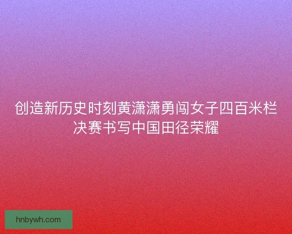 创造新历史时刻黄潇潇勇闯女子四百米栏决赛书写中国田径荣耀