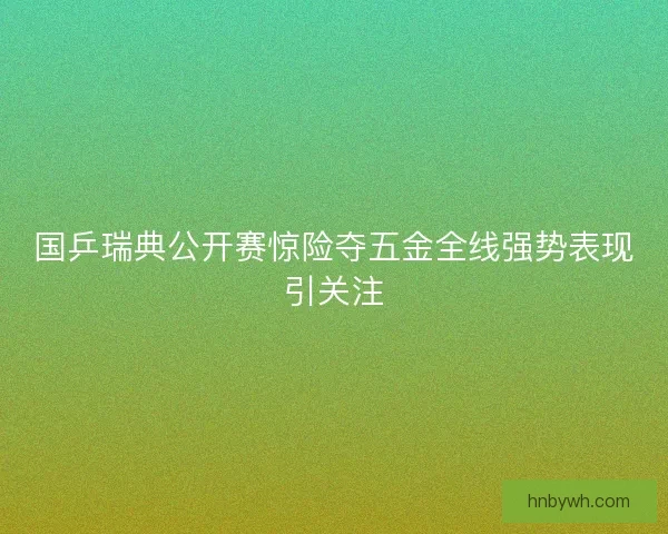 国乒瑞典公开赛惊险夺五金全线强势表现引关注