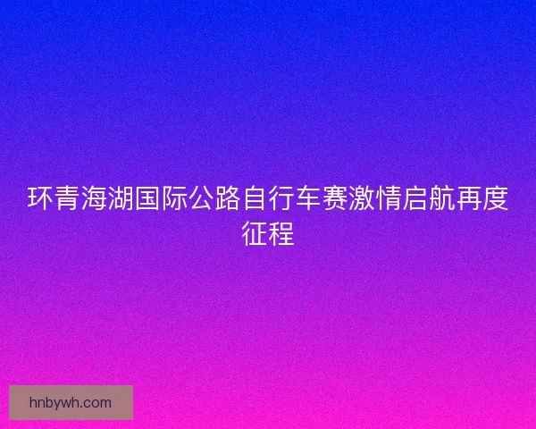 环青海湖国际公路自行车赛激情启航再度征程