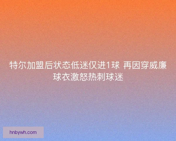 特尔加盟后状态低迷仅进1球 再因穿威廉球衣激怒热刺球迷